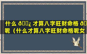 什么 🌿 才算八字旺财命格 🐺 呢（什么才算八字旺财命格呢女生）